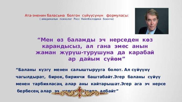   Ата-эненин баласына болгон сүйүүсүнүн формуласы:  ( америкалык психолог Росс Кемпбеллдики боюнча) “ Мен өз баламды эч нерседен көз карандысыз, ал гана эмес анын жаман жүрүш-турушуна да карабай  ар дайым сүйөм” “ Баланы күзгү менен салыштырууга болот. Ал сүйүүнү чагылдырат, бирок, биринчи баштабайт.Эгер баланы сүйүү менен тарбияласаң алар аны кайтарышат.Эгер ага эч нерсе бербесең алар эч нерсе кайтара албайт” 