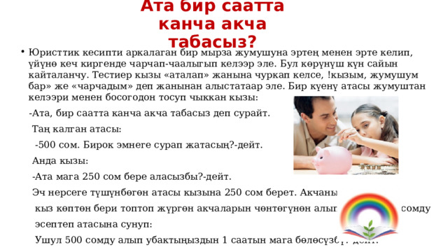 Ата бир саатта канча акча табасыз? Юристтик кесипти аркалаган бир мырза жумушуна эртең менен эрте келип, үйүнө кеч киргенде чарчап-чаалыгып келээр эле. Бул көрүнүш күн сайын кайталанчу. Тестиер кызы «аталап» жанына чуркап келсе, !кызым, жумушум бар» же «чарчадым» деп жанынан алыстатаар эле. Бир күенү атасы жумуштан келээри менен босогодон тосуп чыккан кызы:  -Ата, бир саатта канча акча табасыз деп сурайт.  Таң калган атасы:  -500 сом. Бирок эмнеге сурап жатасың?-дейт.  Анда кызы:  -Ата мага 250 сом бере аласызбы?-дейт.  Эч нерсеге түшүнбөгөн атасы кызына 250 сом берет. Акчаны алган  кыз көптөн бери топтоп жүргөн акчаларын чөнтөгүнөн алып чыгып, 500 сомду  эсептеп атасына сунуп:  Ушул 500 сомду алып убактыңыздын 1 саатын мага бөлөсүзбү?-дейт. 