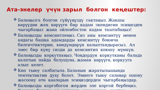 Ата-энелер үчүн зарыл болгон кеңештер: Балаңызга болгон сүйүүңүздү сактаңыз. Жакшы көрүүдөн жек көрүүгө бир кадам экендигин эсиңизден чыгарбаңыз жана ойлонбостон кадам таштабаңыз! Балаңызды кемсинтпеңиз. Сиз аны кемсинтүү менен андагы башка адамдарды кемсинтүү боюнча билгичтиктерин, көндүмдөрүн калыптандырасыз. Ал эмес бир күнү сизди да кемсинтип коюшу мүмкүн. Балаңызды коркутпаңыз. Чоңдордун коркутканы балада калптын пайда болушуна, жаман көрүүгө, коркууга алып келет. Көп тыюу салбагыла. Баланын жаратылышында тентектиктин духу болот. Эмнеге тыюу салаңар ошону жасоону өтө кааларын эсиңиздерден чыгарбаңыздар. Балаңызды коргобогон жерден эле коргой бербеңиз. Кичине баланы өз алдынча чоңоюшуна жолтоо болбоңуз. 