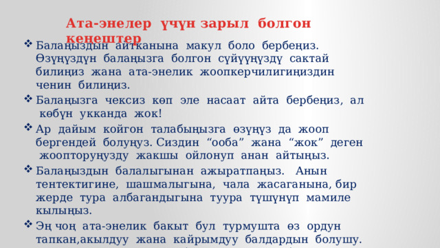 Ата-энелер үчүн зарыл болгон кеңештер Балаңыздын айтканына макул боло бербеңиз. Өзүңүздүн балаңызга болгон сүйүүңүздү сактай билиңиз жана ата-энелик жоопкерчилигиңиздин ченин билиңиз. Балаңызга чексиз көп эле насаат айта бербеңиз, ал көбүн укканда жок! Ар дайым койгон талабыңызга өзүңүз да жооп бергендей болуңуз. Сиздин “ооба” жана “жок” деген жоопторуңузду жакшы ойлонуп анан айтыңыз. Балаңыздын балалыгынан ажыратпаңыз. Анын тентектигине, шашмалыгына, чала жасаганына, бир жерде тура албагандыгына туура түшүнүп мамиле кылыңыз. Эң чоң ата-энелик бакыт бул турмушта өз ордун тапкан,акылдуу жана кайрымдуу балдардын болушу. Биз сиздерге ошондой балдарды каалайбыз! 