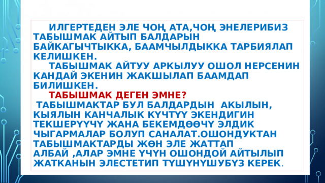  Илгертеден эле чоң ата,чоң энелерибиз табышмак айтып балдарын байкагычтыкка, баамчылдыкка тарбиялап келишкен.  Табышмак айтуу аркылуу ошол нерсенин кандай экенин жакшылап баамдап билишкен.   Табышмак деген эмне?   Табышмактар бул балдардын акылын, кыялын канчалык күчтүү экендигин текшерүүчү жана бекемдөөчү элдик чыгармалар болуп саналат.Ошондуктан табышмактарды жөн эле жаттап албай ,алар эмне үчүн ошондой айтылып жатканын элестетип түшүнүшубүз керек . 