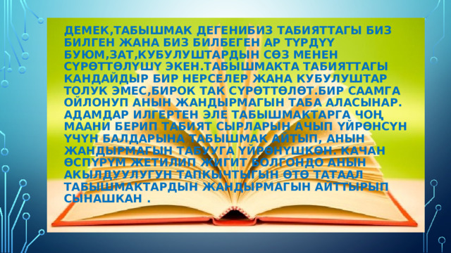 Демек,табышмак дегенибиз табияттагы биз билген жана биз билбеген ар түрдүү буюм,зат,кубулуштардын сөз менен сүрөттөлүшү экен.Табышмакта табияттагы кандайдыр бир нерселер жана кубулуштар толук эмес,бирок так сүрөттөлөт.бир саамга ойлонуп анын жандырмагын таба аласынар. адамдар илгертен эле табышмактарга чоң маани берип табият сырларын ачып үйрөнсүн үчүн балдарына табышмак айтып, анын жандырмагын табууга үйрөнүшкөн. качан өспүрүм жетилип жигит болгондо анын акылдуулугун тапкычтыгын өтө татаал табышмактардын жандырмагын айттырып сынашкан . 