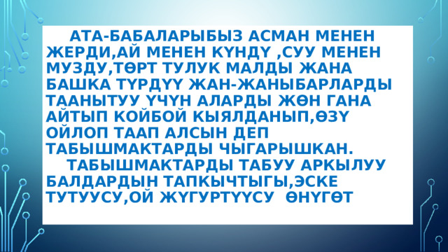  Ата-бабаларыбыз асман менен жерди,ай менен күндү ,суу менен музду,төрт тулук малды жана башка түрдүү жан-жаныбарларды таанытуу үчүн аларды жөн гана айтып койбой кыялданып,өзү ойлоп таап алсын деп табышмактарды чыгарышкан.  Табышмактарды табуу аркылуу балдардын тапкычтыгы,эске тутуусу,ой жүгуртүүсу өнүгөт .   