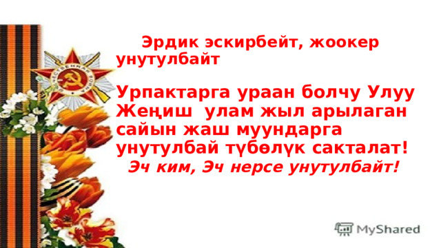       Эрдик эскирбейт, жоокер унутулбайт   Урпактарга ураан болчу Улуу Жеңиш  улам жыл арылаган сайын жаш муундарга унутулбай түбөлүк сакталат!    Эч ким, Эч нерсе унутулбайт!    