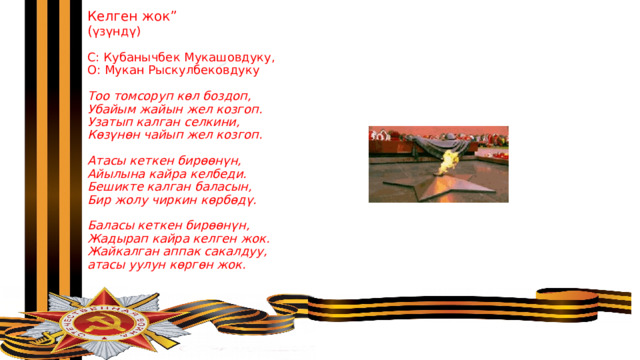 Келген жок”  ( үзүндү)   С: Кубанычбек Мукашовдуку,  О: Мукан Рыскулбековдуку   Тоо томсоруп көл боздоп,  Убайым жайын жел козгоп.  Узатып калган селкини,  Көзүнөн чайып жел козгоп.   Атасы кеткен бирөөнүн,  Айылына кайра келбеди.  Бешикте калган баласын,  Бир жолу чиркин көрбөдү.   Баласы кеткен бирөөнүн,  Жадырап кайра келген жок.  Жайкалган аппак сакалдуу,  атасы уулун көргөн жок.   