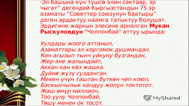 “ Эл башына күн түшсө элин сактаар, эр чыгат” дегендей Кыргызстандын 75 эр азаматы “Советтер союзунун баатыры” деген ардактуу наамга татыктуу болушат. Эрдигине жаркын элесине арналган  Мукан Рыскуловдун  
