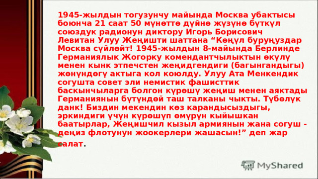 1945-жылдын тогузунчу майында Москва убактысы боюнча 21 саат 50 мүнөттө дүйнө жүзүнө бүткүл союздук радионун диктору Игорь Борисович Левитан Улуу Жеңишти шаттана “Көңүл буруңуздар Москва сүйлөйт! 1945-жылдын 8-майында Берлинде Германиялык Жогорку комендантчылыктын өкүлү менен кынк этпечстен жеңидгендиги (багынгандыгы) жөнүндөгү актыга кол коюлду. Улуу Ата Менкендик согушта совет эли немистик фашисттик баскынчыларга болгон күрөшү жеңиш менен аяктады Германиянын бүтүндөй таш талканы чыкты. Түбөлүк данк! Биздин мекендин көз карандысыздыгы, эркиндиги үчүн күрөшүп өмүрүн кыйышкан баатырлар, Жеңишчил кызыл армиянын жана согуш - деңиз флотунун жоокерлери жашасын!” деп жар салат .    
