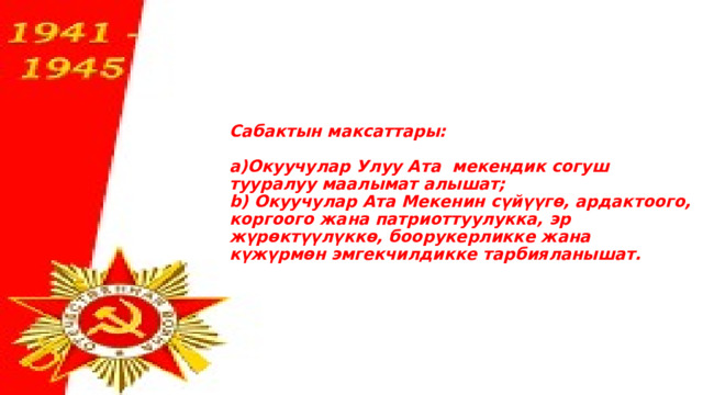      Сабактын максаттары:   а)Окуучулар Улуу Ата мекендик согуш тууралуу маалымат алышат;  b) Окуучулар Ата Мекенин сүйүүгө, ардактоого, коргоого жана патриоттуулукка, эр жүрөктүүлүккө, боорукерликке жана күжүрмөн эмгекчилдикке тарбияланышат.        