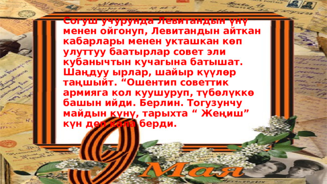 Согуш учурунда Левитандын үнү менен ойгонуп, Левитандын айткан кабарлары менен укташкан көп улуттуу баатырлар совет эли кубанычтын кучагына батышат. Шаңдуу ырлар, шайыр күүлөр таңшыйт. “Ошентип советтик армияга кол куушуруп, түбөлүккө башын ийди. Берлин. Тогузунчу майдын күнү, тарыхта “ Жеңиш” күн деп кала берди.   