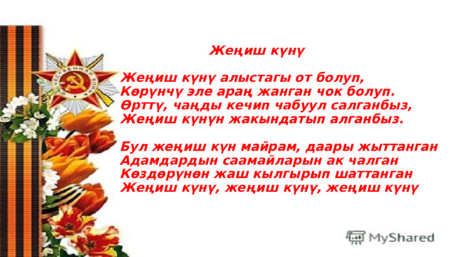       Жеңиш күнү   Жеңиш күнү алыстагы от болуп,  Көрүнчү эле араң жанган чок болуп.  Өрттү, чаңды кечип чабуул салганбыз,  Жеңиш күнүн жакындатып алганбыз.   Бул жеңиш күн майрам, даары жыттанган  Адамдардын саамайларын ак чалган  Көздөрүнөн жаш кылгырып шаттанган  Жеңиш күнү, жеңиш күнү, жеңиш күнү   