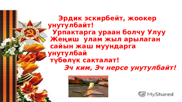       Эрдик эскирбейт, жоокер унутулбайт!  Урпактарга ураан болчу Улуу  Жеңиш  улам жыл арылаган  сайын жаш муундарга унутулбай  түбөлүк сакталат!    Эч ким, Эч нерсе унутулбайт!    