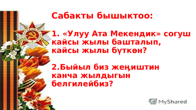 Сабакты бышыктоо:   1. «Улуу Ата Мекендик» согуш кайсы жылы башталып, кайсы жылы бүткөн?   2.Быйыл биз жеӊиштин канча жылдыгын белгилейбиз? 