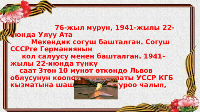  76-жыл мурун, 1941-жылы 22-июнда Улуу Ата  Мекендик согуш башталган. Согуш СССРге Германиянын  кол салуусу менен башталган. 1941-жылы 22-июнда түнкү  саат 3төн 10 мүнөт өткөндө Львов облусунун коопсуздук кызматы УССР КГБ кызматына шашылыш коңгуроо чалып, 