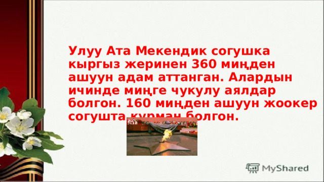 Улуу Ата Мекендик согушка кыргыз жеринен 360 миңден ашуун адам аттанган. Алардын ичинде миңге чукулу аялдар болгон. 160 миңден ашуун жоокер согушта курман болгон.   