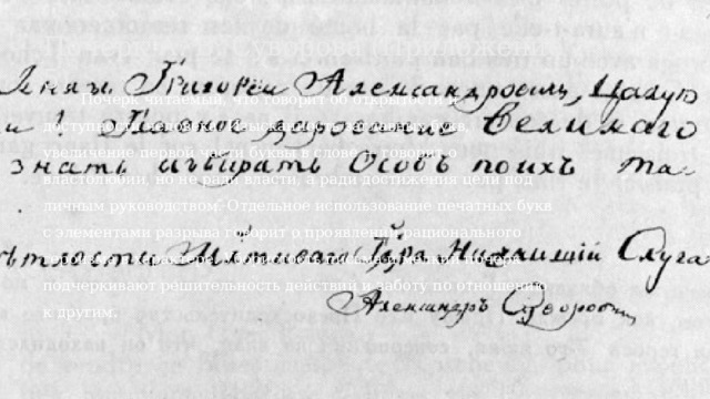 Почерк А. В. Суворова (Приложение 5)  Почерк читаемый, что говорит об открытости и доступности человека. Изысканность заглавных букв, увеличение первой части буквы в слове — говорит о властолюбии, но не ради власти, а ради достижения цели под личным руководством. Отдельное использование печатных букв с элементами разрыва говорит о проявлении рационального героизма в характере. Убористость письма и мелкий почерк подчеркивают решительность действий и заботу по отношению к другим.  