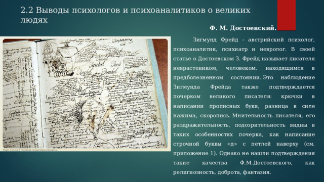         2.2 Выводы психологов и психоаналитиков о великих людях   Ф. М. Достоевский.   Зигмунд Фрейд - австрийский психолог, психоаналитик, психиатр и невролог. В своей статье о Достоевском З. Фрейд называет писателя неврастеником, человеком, находящимся в предболезненном состоянии. Это наблюдение Зигмунда Фрейда также подтверждается почерком великого писателя: крючки в написании прописных букв, разница в силе нажима, скоропись. Мнительность писателя, его раздражительность, подозрительность видны в таких особенностях почерка, как написание строчной буквы «д» с петлей наверху (см. приложение 1). Однако не нашли подтверждения такие качества Ф.М.Достоевского, как религиозность, доброта, фантазия. 