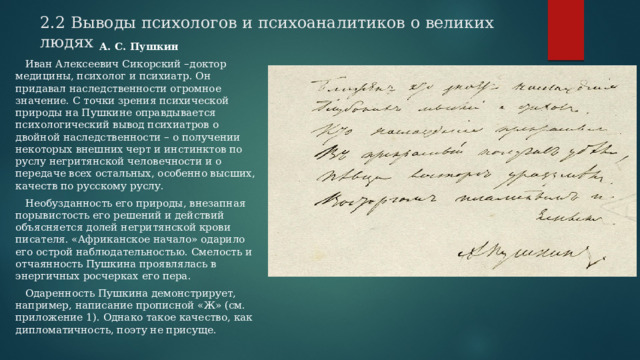 2.2 Выводы психологов и психоаналитиков о великих людях А. С. Пушкин  Иван Алексеевич Сикорский –доктор медицины, психолог и психиатр. Он придавал наследственности огромное значение. С точки зрения психической природы на Пушкине оправдывается психологический вывод психиатров о двойной наследственности – о получении некоторых внешних черт и инстинктов по руслу негритянской человечности и о передаче всех остальных, особенно высших, качеств по русскому руслу.  Необузданность его природы, внезапная порывистость его решений и действий объясняется долей негритянской крови писателя. «Африканское начало» одарило его острой наблюдательностью. Смелость и отчаянность Пушкина проявлялась в энергичных росчерках его пера.  Одаренность Пушкина демонстрирует, например, написание прописной «Ж» (см. приложение 1). Однако такое качество, как дипломатичность, поэту не присуще. 
