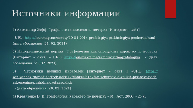 Источники информации 1) Александр Хофф. Графология: психология почерка [Интернет – сайт]  -URL: https :// sunmag.me/sovety/19-01-2014-grafologiya-psikhologiya-pocherka.html - (дата обращения: 21. 02. 2021) 2) Информационный портал - Графология: как определить характер по почерку [Интернет – сайт] – URL: https :// onona.online/samorazvitie/grafologiya - (дата обращения: 25. 02. 2021) 3) Черновики великих писателей [интернет – сайт ] –URL: https :// zen.yandex.ru/media/id/5d9aeb812fda8600b152f4c7/chernoviki-velikih-pisatelei-pocherk-esenina-pushkina-cvetaevoi-i-dr - (дата обращения: 28. 02. 2021) 4) Кравченко В. И. Графология: характер по почерку – М.: Аст, 2006. - 25 с. 