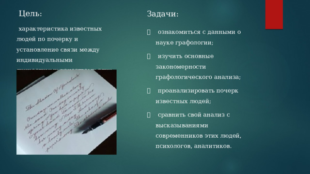 Цель: Задачи:        характеристика известных людей по почерку и установление связи между индивидуальными личностными качествами этих людей и их почерком. ⦁    ознакомиться с данными о науке графологии; ⦁    изучить основные закономерности графологического анализа; ⦁    проанализировать почерк известных людей; ⦁    сравнить свой анализ с высказываниями современников этих людей, психологов, аналитиков. 