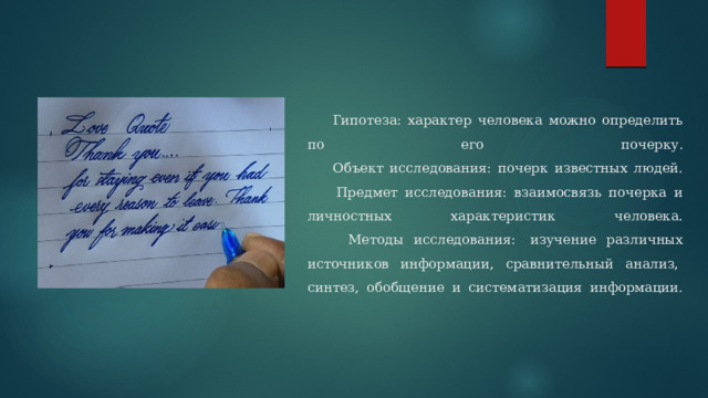  Гипотеза: характер человека можно определить по его почерку.  Объект исследования: почерк известных людей.  Предмет исследования: взаимосвязь почерка и личностных характеристик человека.  Методы исследования:  изучение различных источников информации, сравнительный анализ,  синтез, обобщение и систематизация информации.   