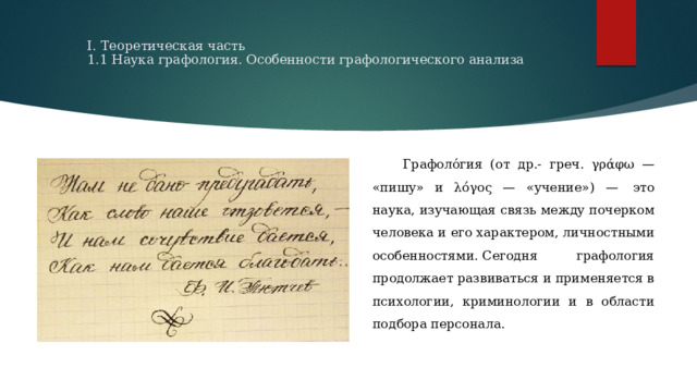  I. Теоретическая часть             1.1 Наука графология. Особенности графологического анализа    Графоло́гия (от др.- греч. γράφω — «пишу» и λόγος — «учение») —  это наука, изучающая связь между почерком человека и его характером, личностными особенностями. Сегодня графология продолжает развиваться и применяется в психологии, криминологии и в области подбора персонала.  