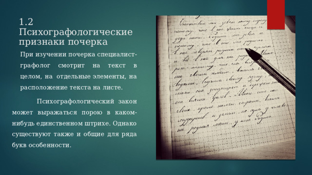 1.2 Психографологические признаки почерка  При изучении почерка специалист-графолог смотрит на текст в целом, на  отдельные элементы, на расположение текста на листе.  Психографологический закон может выражаться порою в каком-нибудь единственном штрихе. Однако существуют также и общие для ряда букв особенности. 
