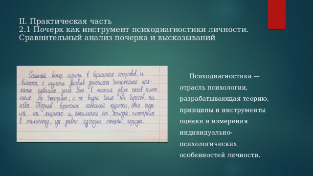 II. Практическая часть  2.1 Почерк как инструмент психодиагностики личности. Сравнительный анализ почерка и высказываний        Психодиагностика — отрасль психологии, разрабатывающая теорию, принципы и инструменты оценки и измерения индивидуально-психологических особенностей личности .  