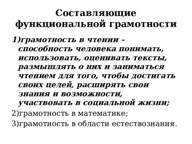 Составляющие функциональной грамотности 1)грамотность в чтении – способность человека понимать, использовать, оценивать тексты, размышлять о них и заниматься чтением для того, чтобы достигать своих целей, расширять свои знания и возможности, участвовать в социальной жизни; 2)грамотность в математике; 3)грамотность в области естествознания . 