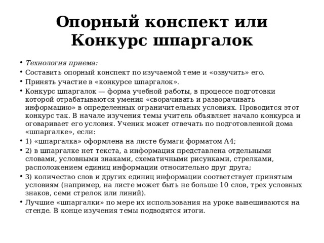 Опорный конспект или Конкурс шпаргалок Технология приема:    Составить опорный конспект по изучаемой теме и «озвучить» его. Принять участие в «конкурсе шпаргалок». Конкурс шпаргалок — форма учебной работы, в процессе подготовки которой отрабатываются умения «сворачивать и разворачивать информацию» в определенных ограничительных условиях. Проводится этот конкурс так. В начале изучения темы учитель объявляет начало конкурса и оговаривает его условия. Ученик может отвечать по подготовленной дома «шпаргалке», если: 1) «шпаргалка» оформлена на листе бумаги форматом А4; 2) в шпаргалке нет текста, а информация представлена отдельными словами, условными знаками, схематичными рисунками, стрелками, расположением единиц информации относительно друг друга; 3) количество слов и других единиц информации соответствует принятым условиям (например, на листе может быть не больше 10 слов, трех условных знаков, семи стрелок или линий). Лучшие «шпаргалки» по мере их использования на уроке вывешиваются на стенде. В конце изучения темы подводятся итоги. 