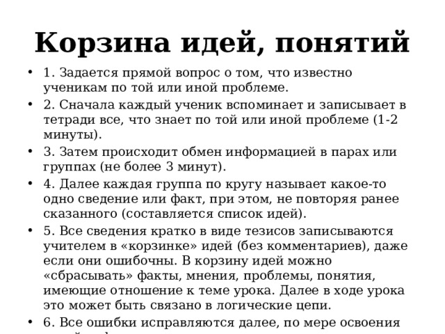 Корзина идей, понятий 1. Задается прямой вопрос о том, что известно ученикам по той или иной проблеме. 2. Сначала каждый ученик вспоминает и записывает в тетради все, что знает по той или иной проблеме (1-2 минуты). 3. Затем происходит обмен информацией в парах или группах (не более 3 минут). 4. Далее каждая группа по кругу называет какое-то одно сведение или факт, при этом, не повторяя ранее сказанного (составляется список идей). 5. Все сведения кратко в виде тезисов записываются учителем в «корзинке» идей (без комментариев), даже если они ошибочны. В корзину идей можно «сбрасывать» факты, мнения, проблемы, понятия, имеющие отношение к теме урока. Далее в ходе урока это может быть связано в логические цепи. 6. Все ошибки исправляются далее, по мере освоения новой информации.   