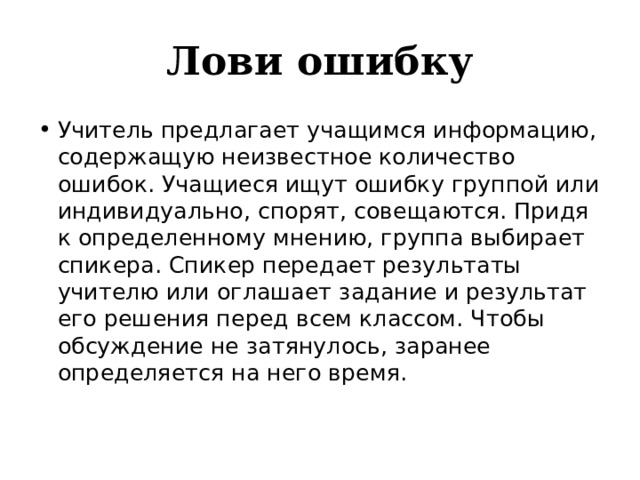 Лови ошибку Учитель предлагает учащимся информацию, содержащую неизвестное количество ошибок. Учащиеся ищут ошибку группой или индивидуально, спорят, совещаются. Придя к определенному мнению, группа выбирает спикера. Спикер передает результаты учителю или оглашает задание и результат его решения перед всем классом. Чтобы обсуждение не затянулось, заранее определяется на него время.   