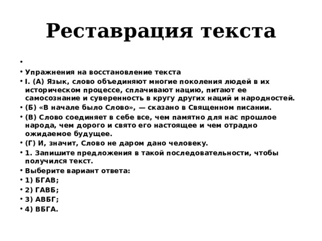 Реставрация текста   Упражнения на восстановление текста I. (А) Язык, слово объединяют многие поколения людей в их историческом процессе, сплачивают нацию, питают ее самосознание и суверенность в кругу других наций и народностей. (Б) «В начале было Слово», — сказано в Священном писании. (В) Слово соединяет в себе все, чем памятно для нас прошлое народа, чем дорого и свято его настоящее и чем отрадно ожидаемое будущее. (Г) И, значит, Слово не даром дано человеку. 1. Запишите предложения в такой последовательности, чтобы получился текст. Выберите вариант ответа: 1) БГАВ; 2) ГАВБ; 3) АВБГ; 4) ВБГА. 