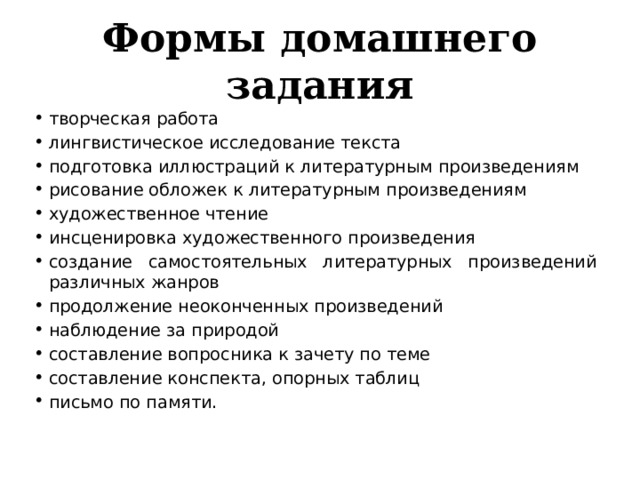 Формы домашнего задания творческая работа лингвистическое исследование текста подготовка иллюстраций к литературным произведениям рисование обложек к литературным произведениям художественное чтение инсценировка художественного произведения создание самостоятельных литературных произведений различных жанров продолжение неоконченных произведений наблюдение за природой составление вопросника к зачету по теме составление конспекта, опорных таблиц письмо по памяти. 