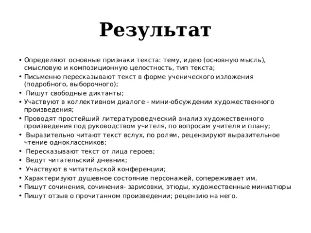 Результат Определяют основные признаки текста: тему, идею (основную мысль), смысловую и композиционную целостность, тип текста; Письменно пересказывают текст в форме ученического изложения (подробного, выборочного);  Пишут свободные диктанты; Участвуют в коллективном диалоге - мини-обсуждении художественного произведения; Проводят простейший литературоведческий анализ художественного произведения под руководством учителя, по вопросам учителя и плану;  Выразительно читают текст вслух, по ролям, рецензируют выразительное чтение одноклассников;  Пересказывают текст от лица героев;  Ведут читательский дневник;  Участвуют в читательской конференции; Характеризуют душевное состояние персонажей, сопереживает им. Пишут сочинения, сочинения- зарисовки, этюды, художественные миниатюры Пишут отзыв о прочитанном произведении; рецензию на него. 