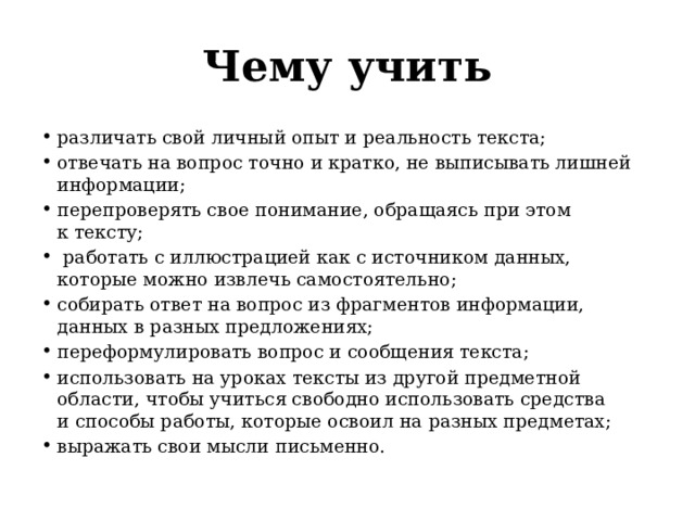 Чему учить различать свой личный опыт и реальность текста; отвечать на вопрос точно и кратко, не выписывать лишней информации; перепроверять свое понимание, обращаясь при этом к тексту;  работать с иллюстрацией как с источником данных, которые можно извлечь самостоятельно; собирать ответ на вопрос из фрагментов информации, данных в разных предложениях; переформулировать вопрос и сообщения текста; использовать на уроках тексты из другой предметной области, чтобы учиться свободно использовать средства и способы работы, которые освоил на разных предметах; выражать свои мысли письменно. 