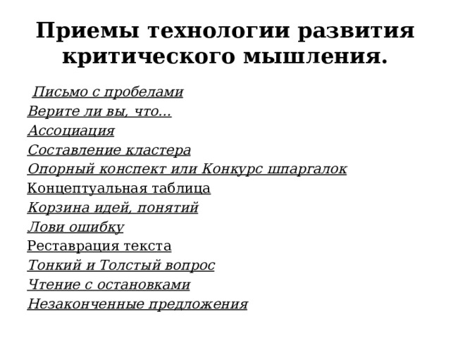 Приемы технологии развития критического мышления.   Письмо с пробелами Верите ли вы, что… Ассоциация Составление кластера Опорный конспект или Конкурс шпаргалок Концептуальная таблица Корзина идей, понятий Лови ошибку Реставрация текста Тонкий и Толстый вопрос Чтение с остановками Незаконченные предложения 