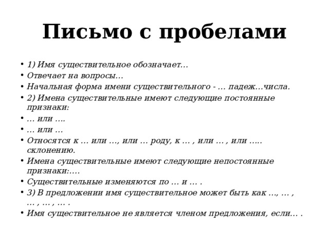 Письмо с пробелами 1) Имя существительное обозначает… Отвечает на вопросы… Начальная форма имени существительного - … падеж…числа. 2) Имена существительные имеют следующие постоянные признаки: …   или …. …   или … Относятся к … или …, или … роду, к … , или … , или ….. склонению. Имена существительные имеют следующие непостоянные признаки:…. Существительные изменяются по … и … . 3) В предложении имя существительное может быть как …, … , … , … , … . Имя существительное не является членом предложения, если… . 