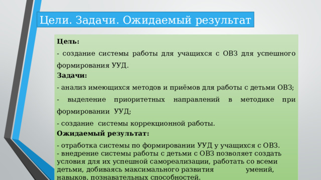 Цели. Задачи. Ожидаемый результат Цель: - создание системы работы для учащихся с ОВЗ для успешного формирования УУД. Задачи: - анализ имеющихся методов и приёмов для работы с детьми ОВЗ; - выделение приоритетных направлений в методике при формировании УУД; - создание системы коррекционной работы. Ожидаемый результат: - отработка системы по формировании УУД у учащихся с ОВЗ. - внедрение системы работы с детьми с ОВЗ позволяет создать условия для их успешной самореализации, работать со всеми детьми, добиваясь максимального развития умений, навыков, познавательных способностей.   