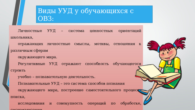 Виды УУД у обучающихся с ОВЗ: Личностные УУД – система ценностных ориентаций школьника, отражающих личностные смыслы, мотивы, отношения к различным сферам окружающего мира. Регулятивные УУД отражают способность обучающегося строить учебно – познавательную деятельность. Познавательные УУД – это система способов познания окружающего мира, построение самостоятельного процесса поиска, исследования и совокупность операций по обработке, систематизации, обобщению и использованию полученной информации. Коммуникативные УУД – способность обучающегося осуществлять коммуникативную деятельность, использование правил общения в конкретных учебных и внеурочных ситуациях. 