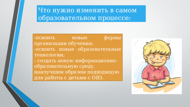 Что нужно изменить в самом образовательном процессе: -освоить новые формы организации обучения; -освоить новые образовательные технологии; - создать новую информационно-образовательную среду, наилучшим образом подходящую для работы с детьми с ОВЗ.  