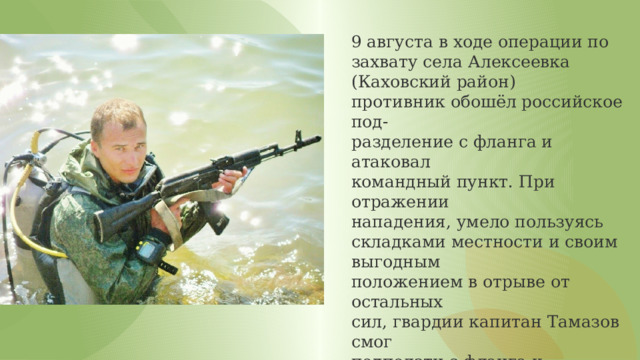 9 августа в ходе операции по захвату села Алексеевка (Каховский район) противник обошёл российское под- разделение с фланга и атаковал командный пункт. При отражении нападения, умело пользуясь складками местности и своим выгодным положением в отрыве от остальных сил, гвардии капитан Тамазов смог подползти с фланга к пулемётной точке. Метким броском гранаты точно внутрь занимаемого здания офицер уничтожил противника, вывел из под огня командный пункт и продолжил управление боем. 