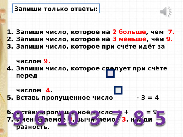 Запиши только ответы: Запиши число, которое на 2 больше , чем 7. Запиши число, которое на 3 меньше , чем 9. Запиши число, которое при счёте идёт за  числом 9. Запиши число, которое следует при счёте перед  числом 4 . Вставь пропущенное число - 3 = 4  Вставь пропущенное число 1 + = 9 Уменьшаемое 8 , вычитаемое 3 . найди разность. 