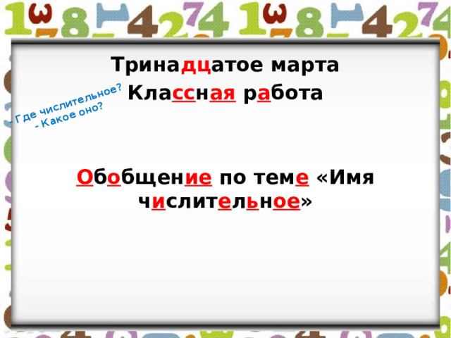 - Где числительное? - Какое оно? Трина дц атое марта Кла сс н ая р а бота   О б о бщен ие по тем е «Имя ч и слит е л ь н ое » 