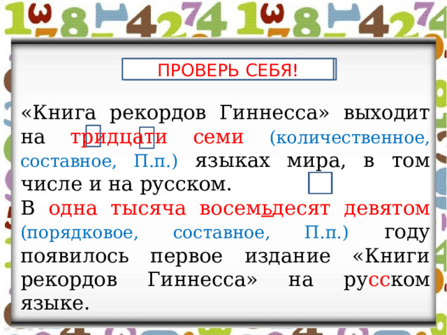 ПРОВЕРЬ СЕБЯ! ПРОВЕРЬ СЕБЯ! «Книга рекордов Гиннесса» выходит на тридцати семи (количественное, составное, П.п.)  языках мира, в том числе и на русском. В одна тысяча восем ь десят девятом (порядковое, составное, П.п.)  году появилось первое издание «Книги рекордов Гиннесса» на ру сс ком языке. 