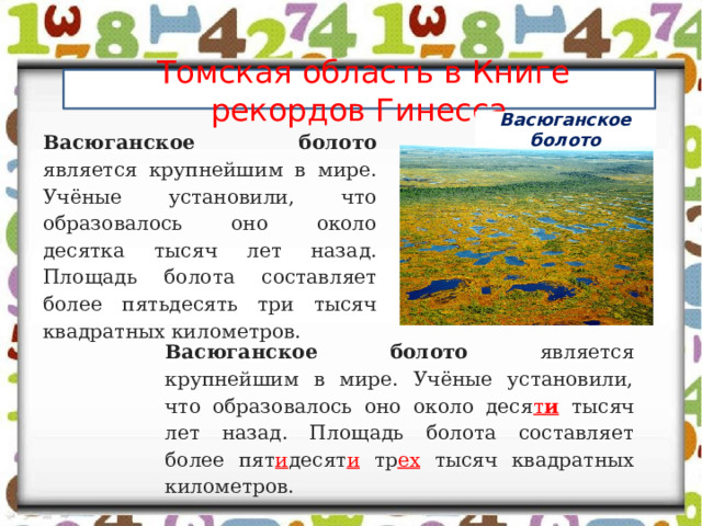  Томская область в Книге рекордов Гинесса Васюганское болото Васюганское болото является крупнейшим в мире. Учёные установили, что образовалось оно около десятка тысяч лет назад. Площадь болота составляет более пятьдесять три тысяч квадратных километров.   Васюганское болото является крупнейшим в мире. Учёные установили, что образовалось оно около деся т и  тысяч лет назад. Площадь болота составляет более пят и десят и тр ех тысяч квадратных километров.   