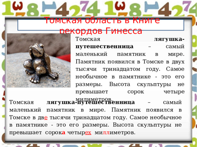  Томская область в Книге рекордов Гинесса Томская лягушка-путешественница – самый маленький памятник в мире. Памятник появился в Томске в двух тысячи тринадцатом году. Самое необычное в памятнике - это его размеры. Высота скульптуры не превышает сорок четыре милиметров. Томская лягушка-путешественница – самый маленький памятник в мире. Памятник появился в Томске в дв е тысячи тринадцатом году. Самое необычное в памятнике - это его размеры. Высота скульптуры не превышает сорок а четыр ех ми лл иметров. 