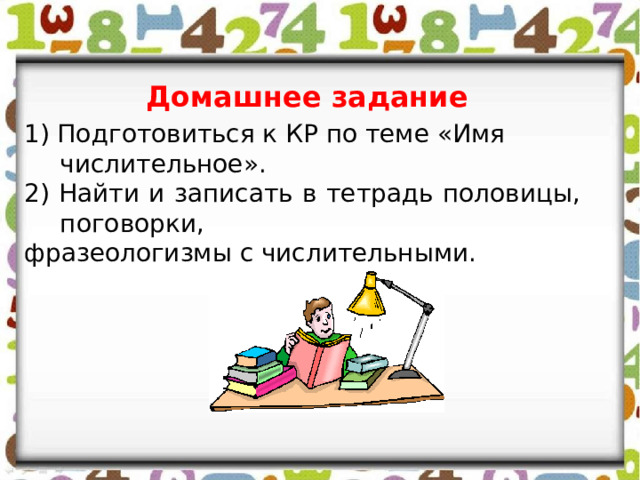 Домашнее задание 1) Подготовиться к КР по теме «Имя числительное». 2) Найти и записать в тетрадь половицы, поговорки, фразеологизмы с числительными. 
