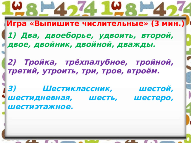 Игра «Выпишите числительные» (3 мин.) 1) Два, двоеборье, удвоить, второй, двое, двойник, двойной, дважды.  2) Тройка, трёхпалубное, тройной, третий, утроить, три, трое, втроём.  3) Шестиклассник, шестой, шестидневная, шесть, шестеро, шестиэтажное. 