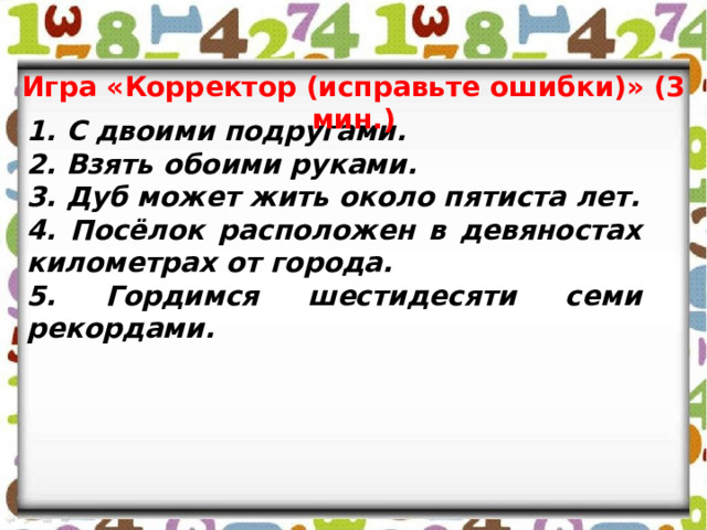 Игра «Корректор (исправьте ошибки)» (3 мин.) 1. С двоими подругами. 2. Взять обоими руками. 3. Дуб может жить около пятиста лет. 4. Посёлок расположен в девяностах километрах от города. 5. Гордимся шестидесяти семи рекордами. 