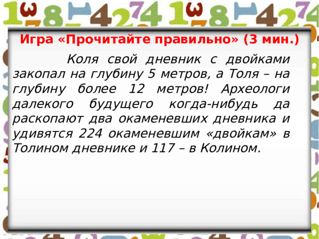 Игра «Прочитайте правильно» (3 мин.)  Коля свой дневник с двойками закопал на глубину 5 метров, а Толя – на глубину более 12 метров! Археологи далекого будущего когда-нибудь да раскопают два окаменевших дневника и удивятся 224 окаменевшим «двойкам» в Толином дневнике и 117 – в Колином.   
